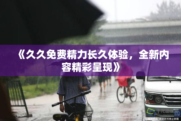 《久久免费精力长久体验，全新内容精彩呈现》
