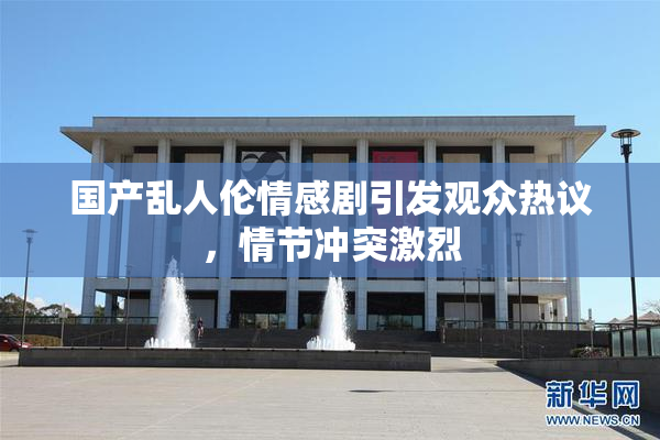 国产乱人伦情感剧引发观众热议，情节冲突激烈