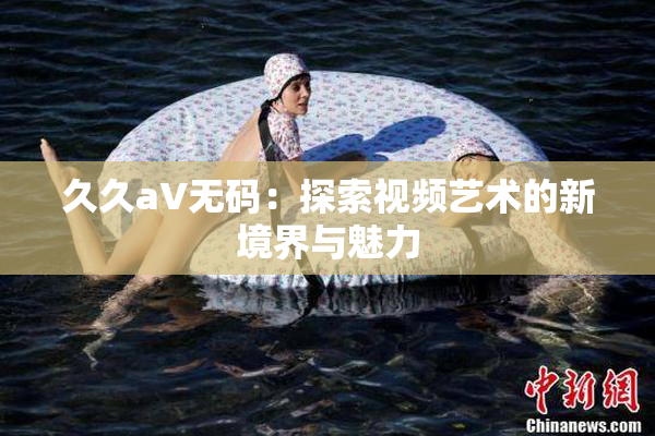 久久aV无码：探索视频艺术的新境界与魅力