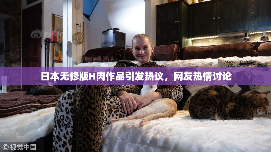 日本无修版H肉作品引发热议，网友热情讨论