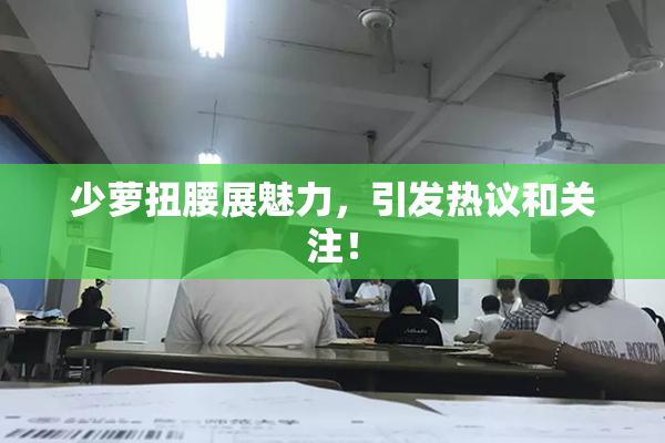 少萝扭腰展魅力，引发热议和关注！