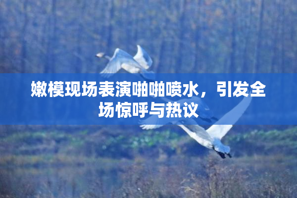 嫩模现场表演啪啪喷水，引发全场惊呼与热议