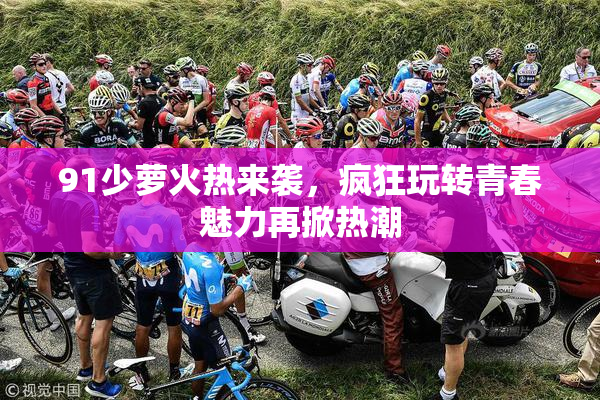 91少萝火热来袭，疯狂玩转青春魅力再掀热潮