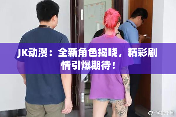 JK动漫：全新角色揭晓，精彩剧情引爆期待！