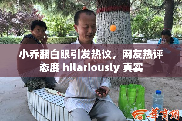小乔翻白眼引发热议，网友热评态度 hilariously 真实