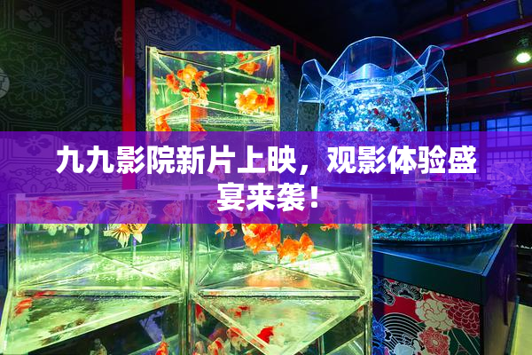 九九影院新片上映，观影体验盛宴来袭！