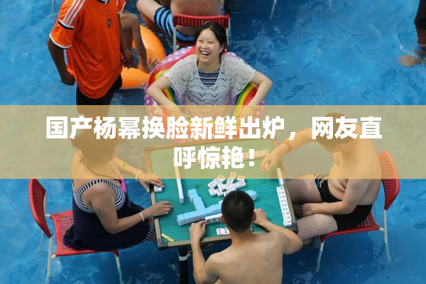 国产杨幂换脸新鲜出炉，网友直呼惊艳！