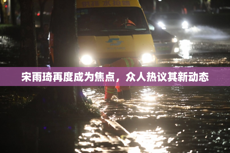 宋雨琦再度成为焦点，众人热议其新动态