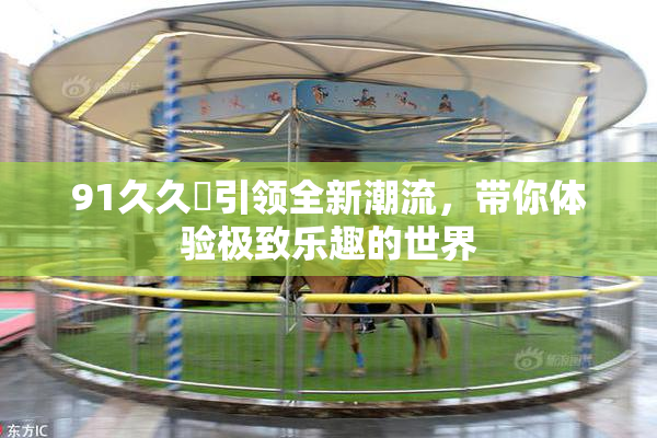 91久久擼引领全新潮流，带你体验极致乐趣的世界