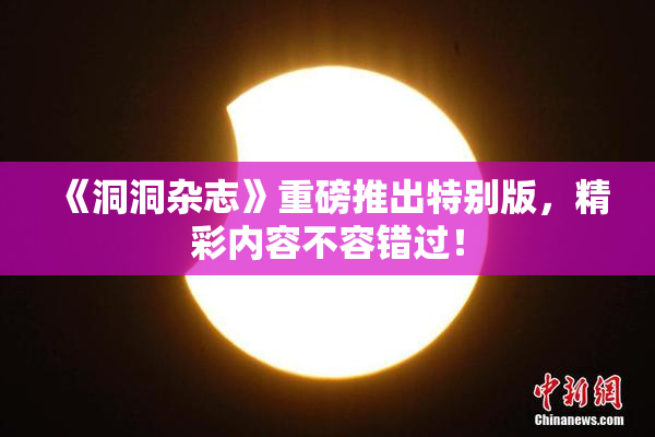 《洞洞杂志》重磅推出特别版，精彩内容不容错过！
