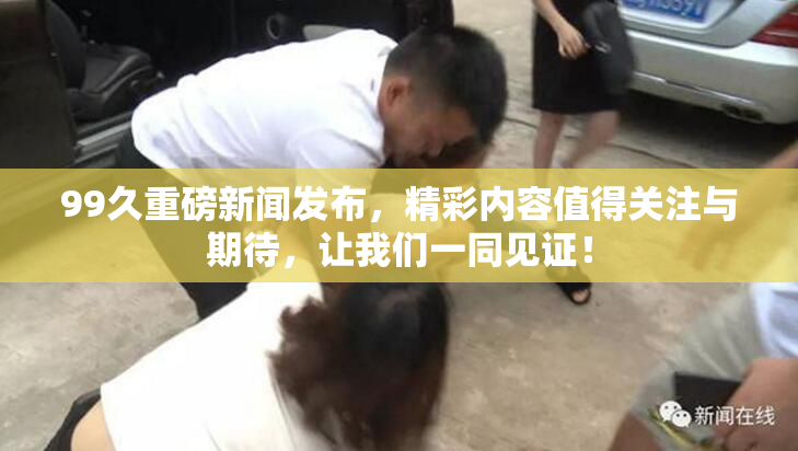 99久重磅新闻发布，精彩内容值得关注与期待，让我们一同见证！