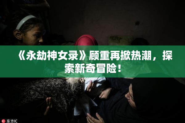 《永劫神女录》顾重再掀热潮，探索新奇冒险！