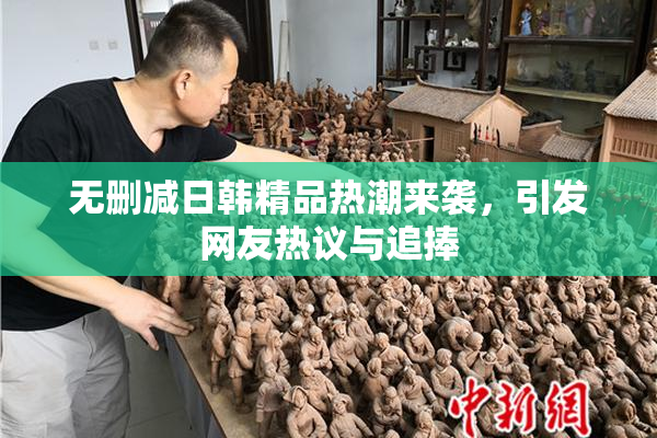 无删减日韩精品热潮来袭，引发网友热议与追捧