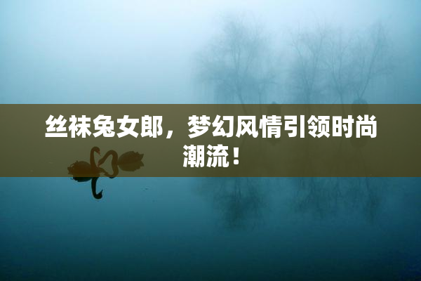 丝袜兔女郎，梦幻风情引领时尚潮流！