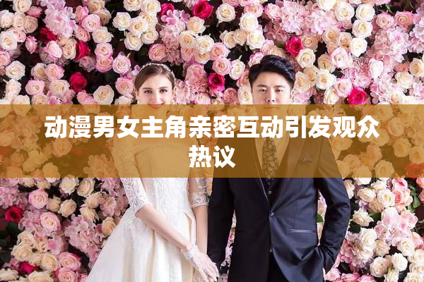 动漫男女主角亲密互动引发观众热议