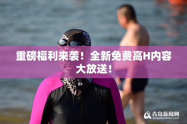 重磅福利来袭！全新免费高H内容大放送！