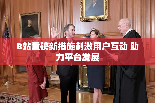 B站重磅新措施刺激用户互动 助力平台发展
