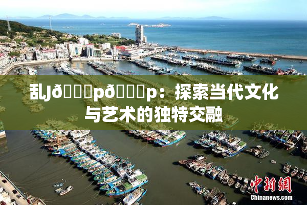乱J🈚p🈚p：探索当代文化与艺术的独特交融