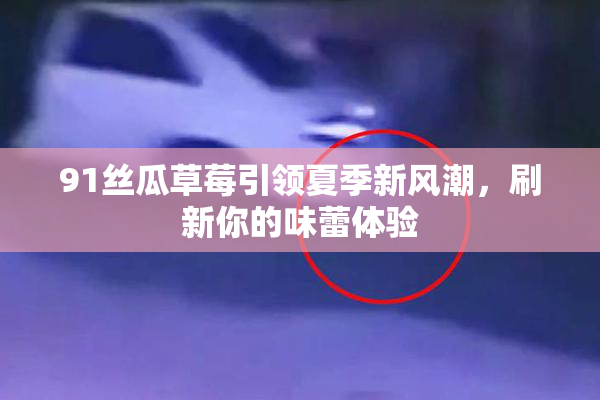 91丝瓜草莓引领夏季新风潮，刷新你的味蕾体验