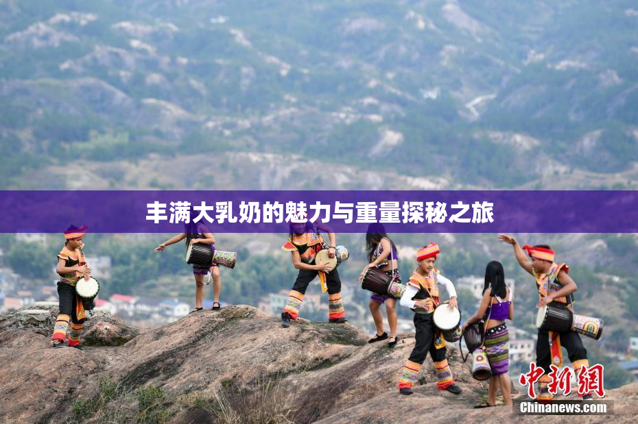 丰满大乳奶的魅力与重量探秘之旅