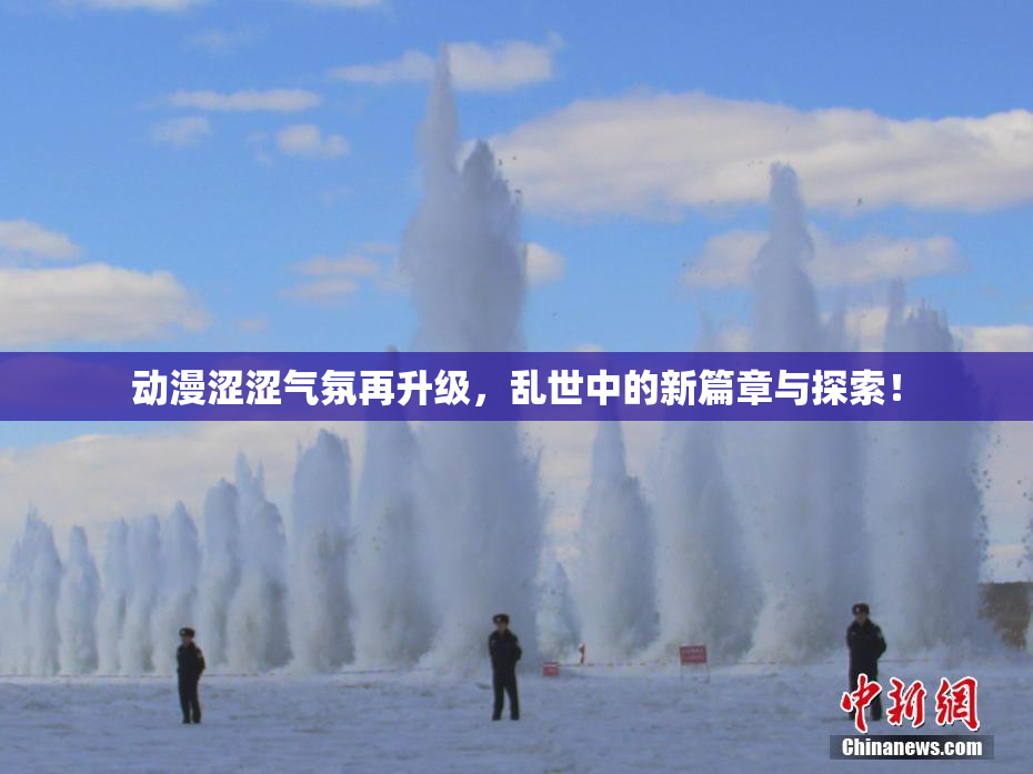 动漫涩涩气氛再升级，乱世中的新篇章与探索！