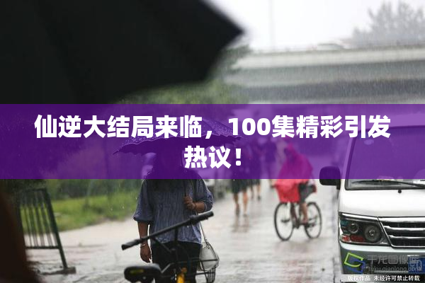仙逆大结局来临，100集精彩引发热议！
