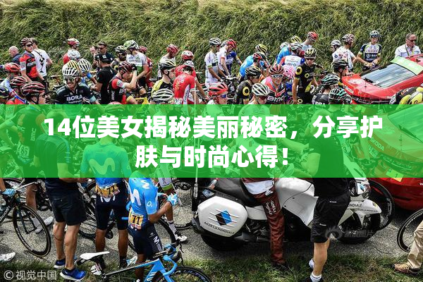 14位美女揭秘美丽秘密，分享护肤与时尚心得！