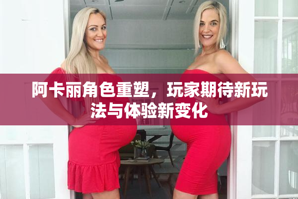 阿卡丽角色重塑，玩家期待新玩法与体验新变化