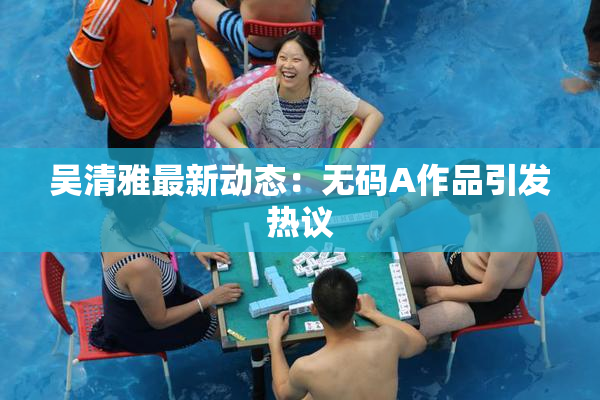 吴清雅最新动态：无码A作品引发热议
