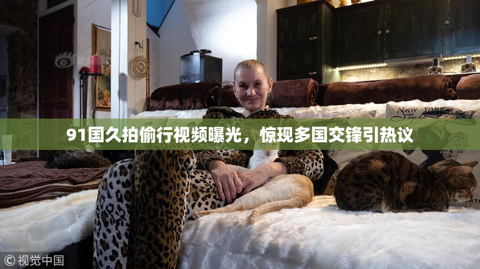 91国久拍偷行视频曝光，惊现多国交锋引热议