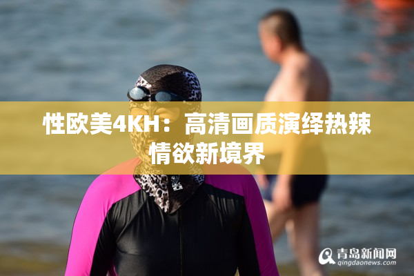 性欧美4KH：高清画质演绎热辣情欲新境界