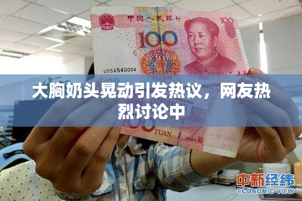 大胸奶头晃动引发热议，网友热烈讨论中
