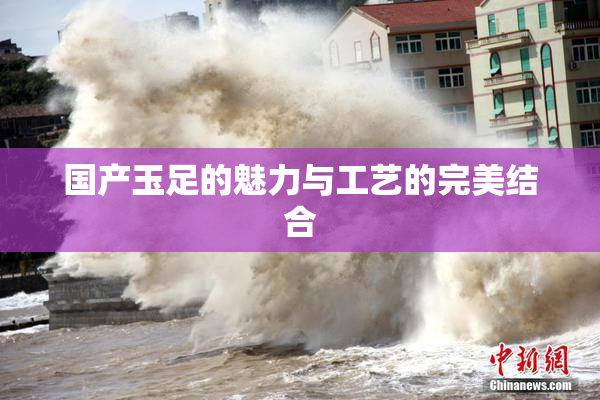 国产玉足的魅力与工艺的完美结合