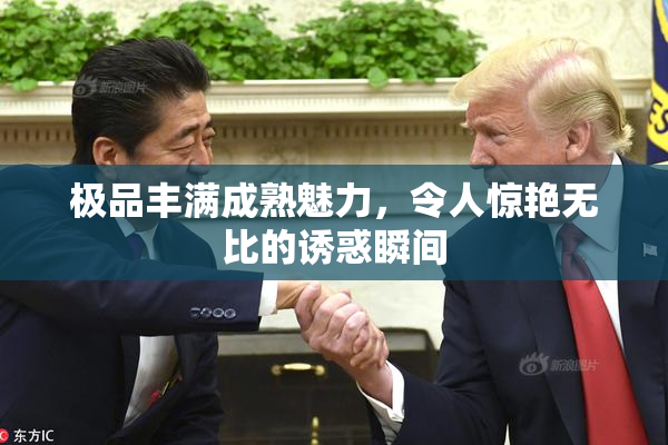 极品丰满成熟魅力，令人惊艳无比的诱惑瞬间