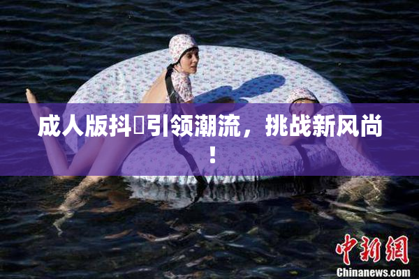 成人版抖抈引领潮流，挑战新风尚！