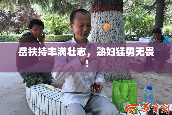 岳扶持丰满壮志，熟妇猛勇无畏！