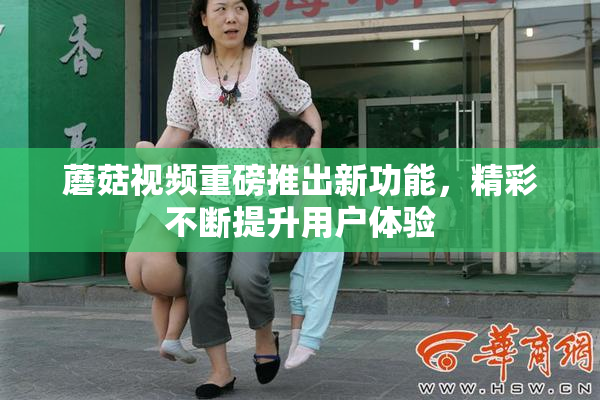 蘑菇视频重磅推出新功能，精彩不断提升用户体验