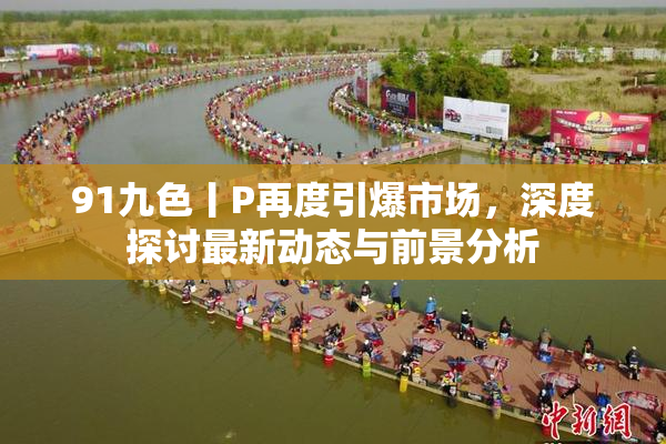 91九色丨P再度引爆市场，深度探讨最新动态与前景分析