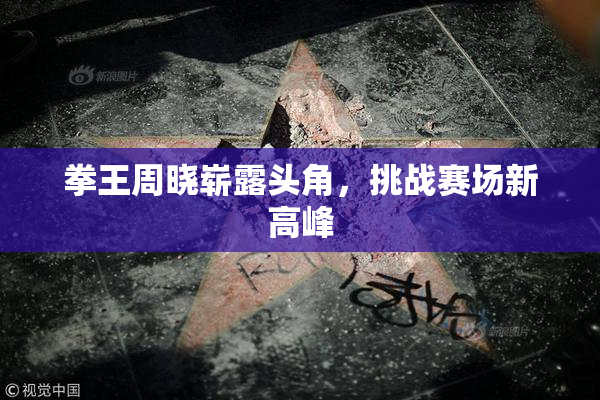 拳王周晓崭露头角，挑战赛场新高峰