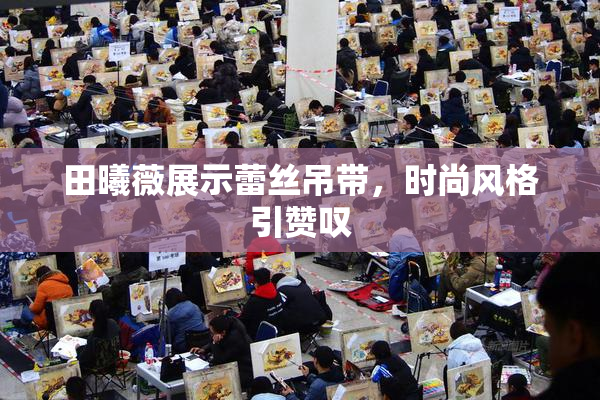 田曦薇展示蕾丝吊带，时尚风格引赞叹