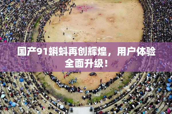 国产91蝌蚪再创辉煌，用户体验全面升级！