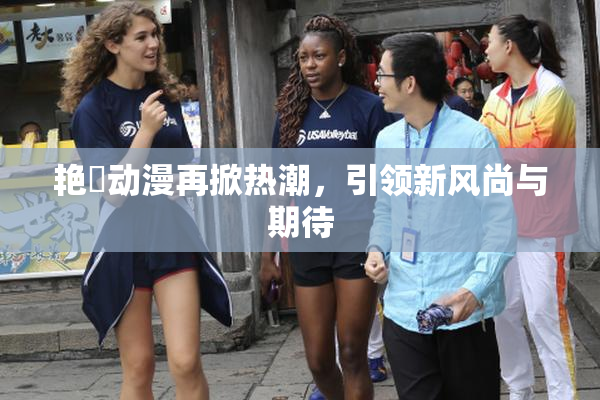 艳鉧动漫再掀热潮，引领新风尚与期待