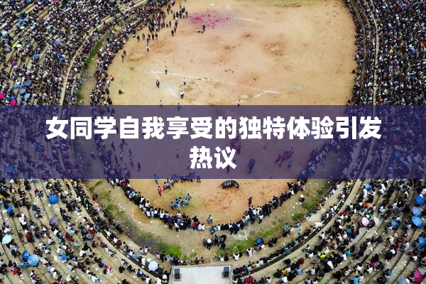 女同学自我享受的独特体验引发热议
