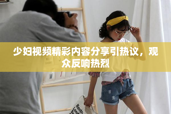 少妇视频精彩内容分享引热议，观众反响热烈