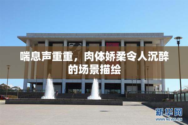 喘息声重重，肉体娇柔令人沉醉的场景描绘