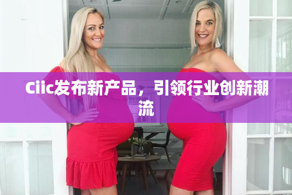 Ciic发布新产品，引领行业创新潮流