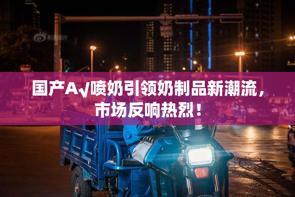 国产A√喷奶引领奶制品新潮流，市场反响热烈！
