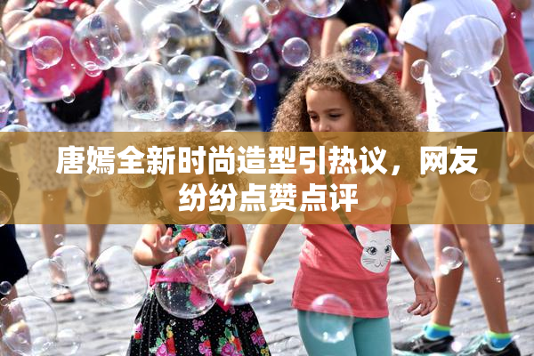 唐嫣全新时尚造型引热议，网友纷纷点赞点评