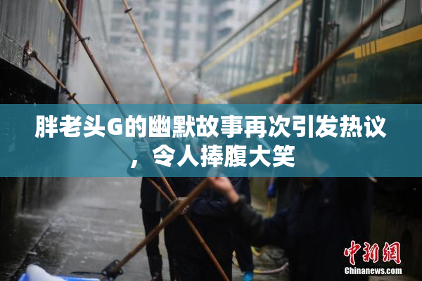 胖老头G的幽默故事再次引发热议，令人捧腹大笑