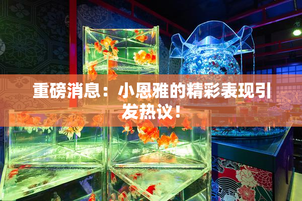 重磅消息：小恩雅的精彩表现引发热议！